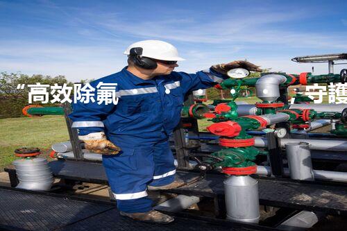 “高效除氟，守護(hù)碧水藍(lán)天——廢水中氟離子處理新篇章”